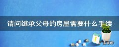 继承父母房屋怎么办理 请问继承父母的房屋需要什么手续