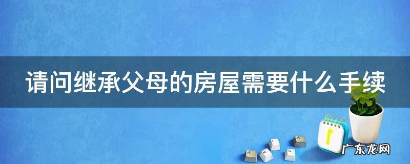 继承父母房屋怎么办理 请问继承父母的房屋需要什么手续