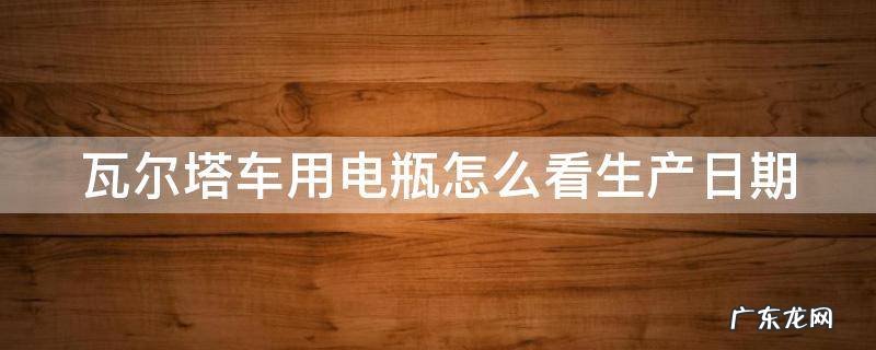 瓦尔塔车用电瓶怎么看生产日期 瓦尔塔汽车电瓶怎样看生产日期