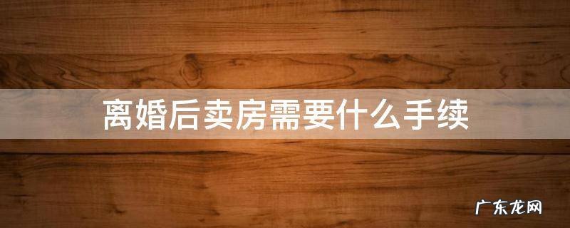 离婚先卖房还是先办离婚手续? 离婚后卖房需要什么手续