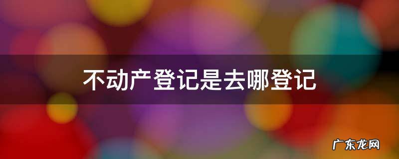 不动产登记是去哪登记 不动产登记谁去登记