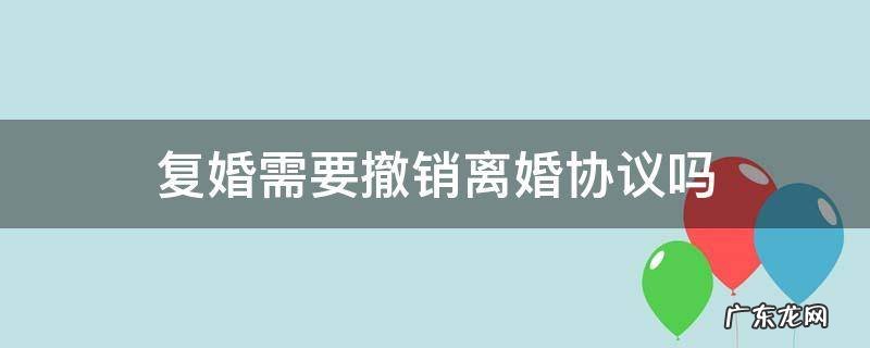 复婚需要撤销离婚协议吗 离婚后反悔可以撤销离婚协议吗