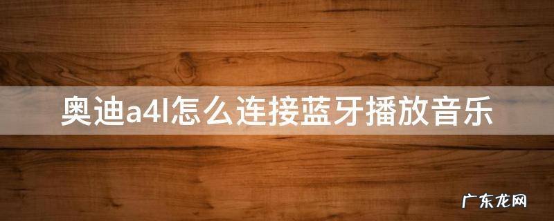 奥迪a4l如何连接蓝牙音乐 奥迪a4l怎么连接蓝牙播放音乐