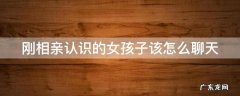 刚相亲认识的女孩子该怎么聊天 知乎 刚相亲认识的女孩子该怎么聊天
