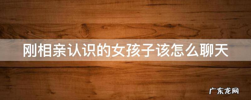 刚相亲认识的女孩子该怎么聊天 知乎 刚相亲认识的女孩子该怎么聊天