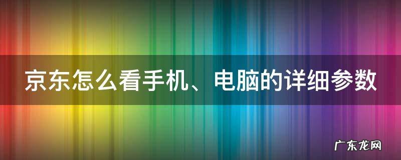 京东怎么看手机、电脑的详细参数 京东怎么看手机,电脑的详细参数信息