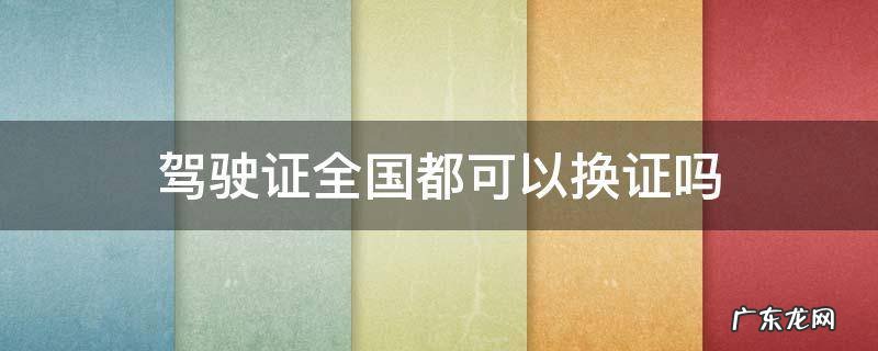 驾驶证全国各地都可以换证吗 驾驶证全国都可以换证吗
