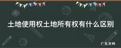 土地使用权土地所有权有什么区别 土地所有权和使用权的区别