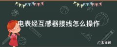 电表经互感器接线怎么操作 电表接互感器怎样接线