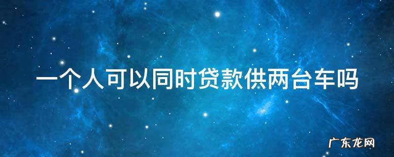 一个人可以贷款2台车吗利息变动 一个人可以同时贷款供两台车吗
