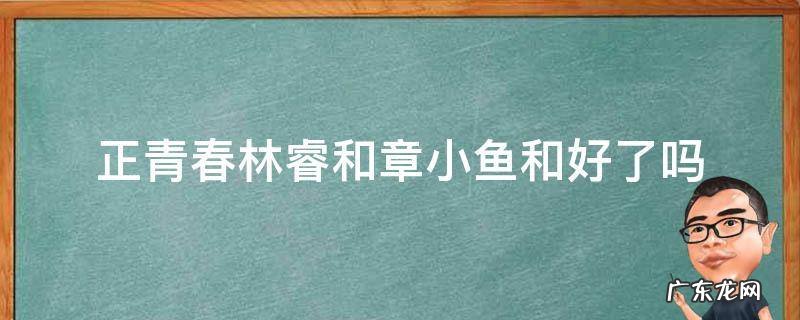 正青春林睿和章小鱼怎么了 正青春林睿和章小鱼和好了吗