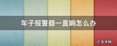 车子报警器一直响怎么办 车子报警器一直响怎么办,能引起火灾吗