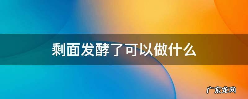 面发酵好了可以做哪些 剩面发酵了可以做什么