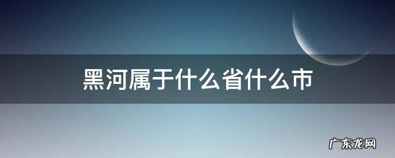 黑河市是哪个省份 黑河属于什么省什么市