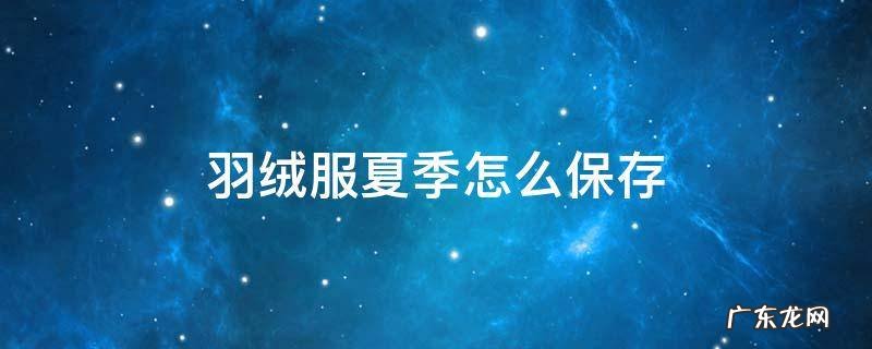 羽绒服夏季怎么保存 冬天过了羽绒服怎么保存