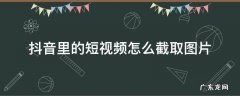 抖音里的短视频怎么截取图片 抖音上的视频怎么截取图片