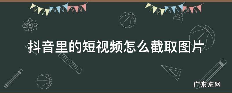 抖音里的短视频怎么截取图片 抖音上的视频怎么截取图片