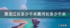 黑龙江长多少米黄河长多少米长江长多少米珠江长多少米 黑龙江长多少千米黄河长多少千米
