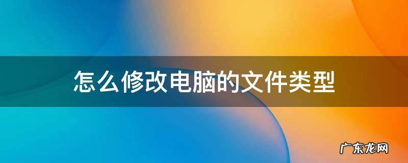 怎么修改电脑的文件类型 怎样修改电脑上的文件类型