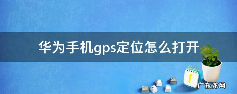 华为手机gps定位怎么打开 华为手机怎么打开gps定位系统