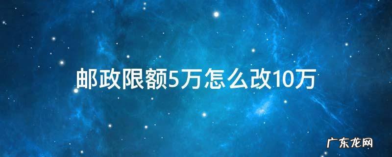 手机邮政银行限额五万改成20万怎么改 邮政限额5万怎么改10万