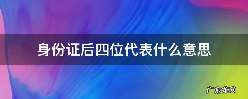 身份证后四位代表什么意思 居民身份证后四位代表什么意思