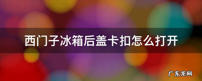 西门子冰箱后盖卡扣怎么打开 西门子冰箱后面的盖怎么打开