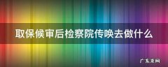 取保候审后检察院传唤去做什么是判了吗 取保候审后检察院传唤去做什么