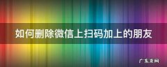 如何删除微信上扫码加上的朋友 怎么删除扫码加的好友