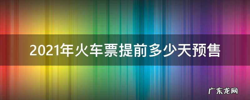 2021年铁路预售票提前多少天 2021年火车票提前多少天预售