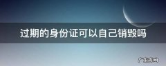 过期的身份证怎么处理销毁 过期的身份证可以自己销毁吗