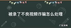 被录了不良视频诈骗怎么处理 被录了不良视频诈骗怎么处理手机号更改密码吗