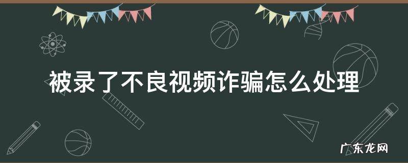 被录了不良视频诈骗怎么处理 被录了不良视频诈骗怎么处理手机号更改密码吗