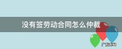 没有签劳动合同怎么申请劳动仲裁 没有签劳动合同怎么仲裁