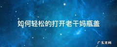 如何轻松的打开老干妈瓶盖 如何将老干妈的瓶子盖打开?