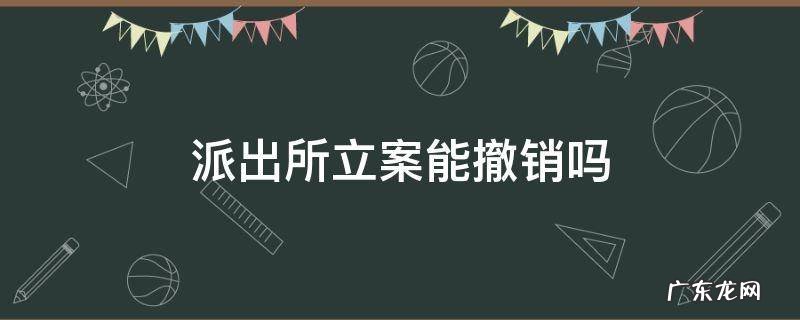 派出所立案可以撤销案件吗 派出所立案能撤销吗