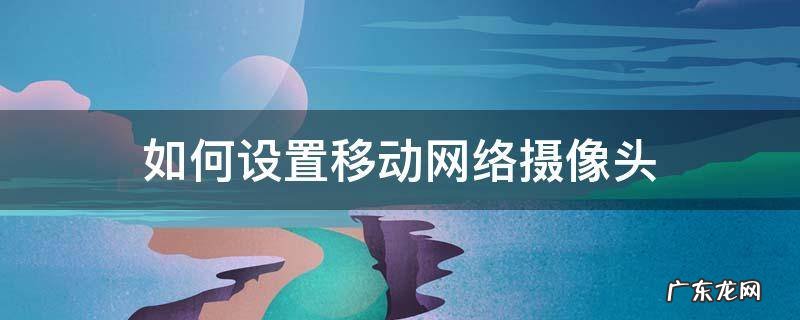 如何设置移动网络摄像头 怎么设置摄像头网络