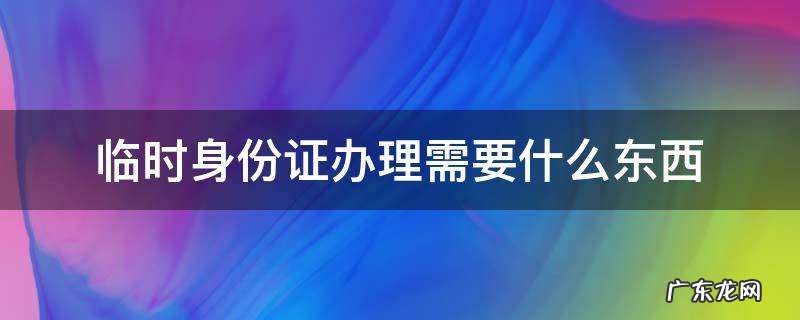 临时身份证办理需要什么东西 办临时身份证需要啥东西