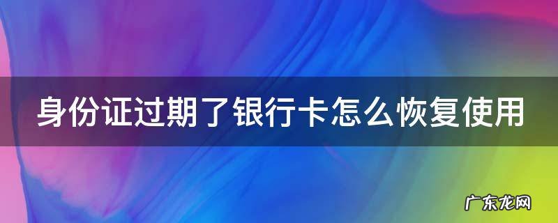 身份证过期了银行卡怎么恢复使用 身份证过期了银行卡怎么恢复使用工商银行
