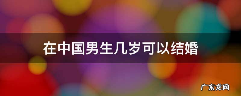 中国男的几岁可以结婚 在中国男生几岁可以结婚