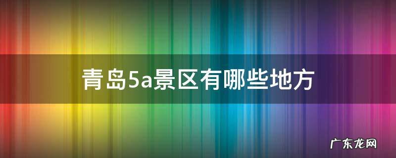 青岛5a景区有哪些地方 青岛旅游攻略必去景点5A