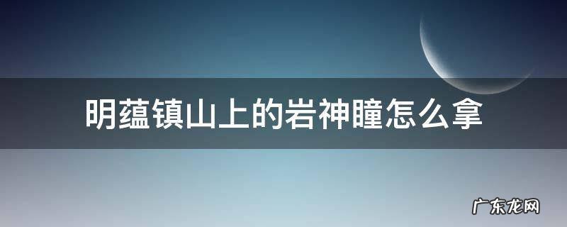 明蕴镇山上的岩神瞳怎么拿 原神明蕴镇山上的岩神瞳怎么拿