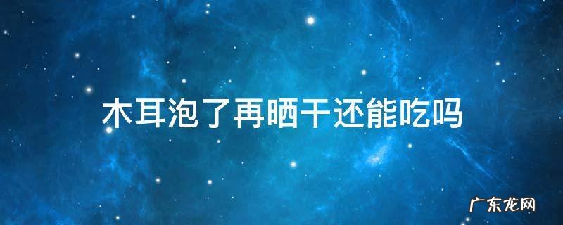 木耳泡了再晒干还能吃吗 木耳泡完再晒干还能吃吗