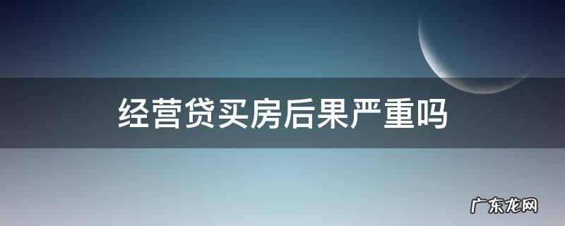 经营贷买房后果严重吗 经营贷款影响购房贷款吗