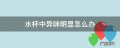水杯里有异味怎么回事 水杯中异味明显怎么办