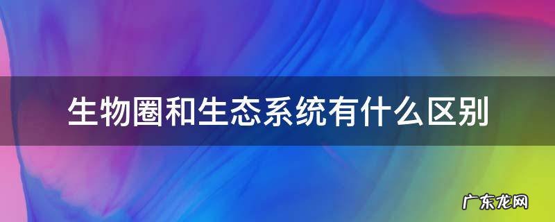 生物圈和生态系统有什么区别和联系 生物圈和生态系统有什么区别