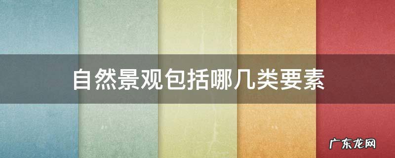 自然景观包括哪几方面的内容 自然景观包括哪几类要素