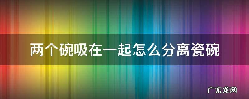 两个碗吸在一起怎么分离瓷碗 两个陶瓷碗吸一起了怎么拿开