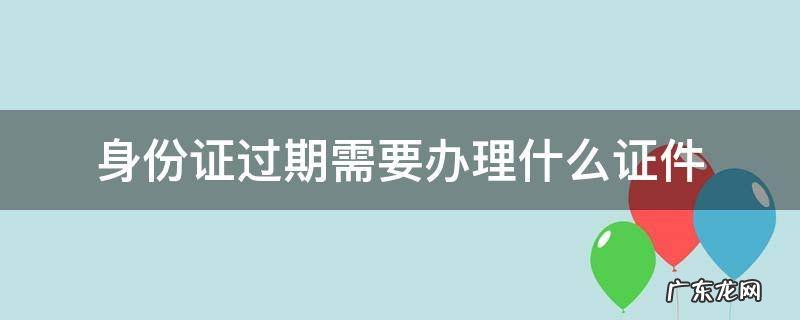 身份证过期需要办理什么证件 身份证过期了办身份证需要什么证件
