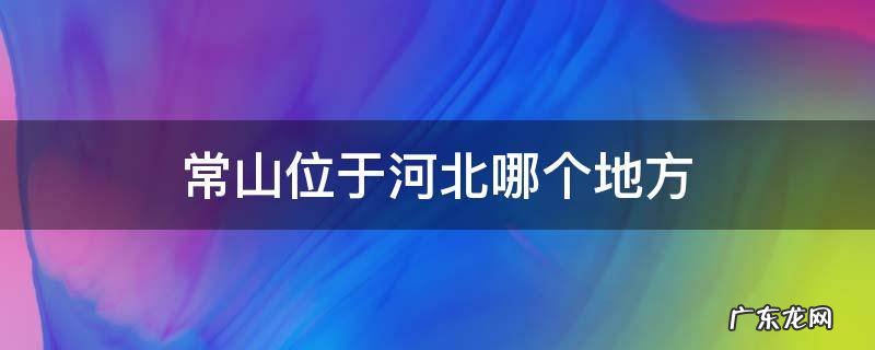 常山位于河北哪个地方 常山位于河北哪个地方梦到手机烂了